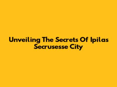 Unveiling The Secrets Of Ipilas Secrusesse City