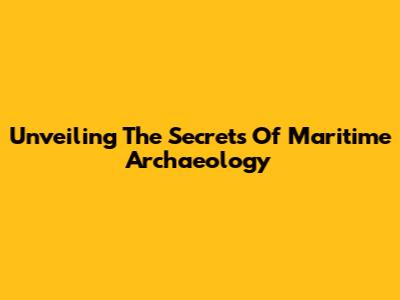 Unveiling The Secrets Of Maritime Archaeology