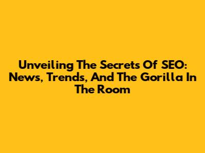Unveiling The Secrets Of SEO: News, Trends, And The Gorilla In The Room