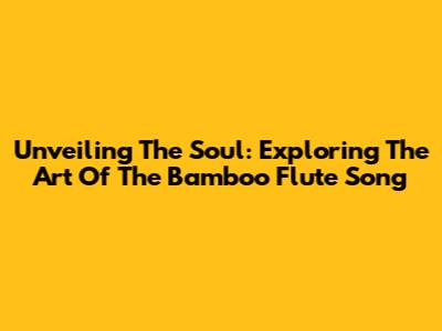 Unveiling The Soul: Exploring The Art Of The Bamboo Flute Song