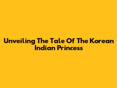 Unveiling The Tale Of The Korean Indian Princess