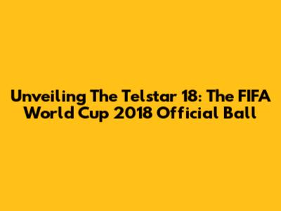 Unveiling The Telstar 18: The FIFA World Cup 2018 Official Ball
