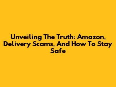 Unveiling The Truth: Amazon, Delivery Scams, And How To Stay Safe