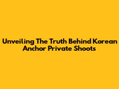 Unveiling The Truth Behind Korean Anchor Private Shoots