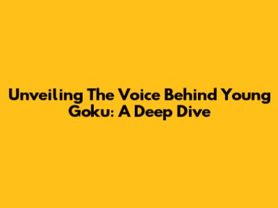 Unveiling The Voice Behind Young Goku: A Deep Dive
