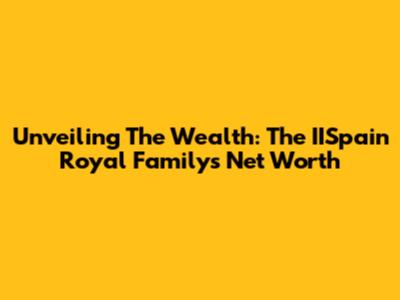 Unveiling The Wealth: The IISpain Royal Family's Net Worth