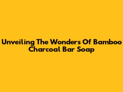 Unveiling The Wonders Of Bamboo Charcoal Bar Soap