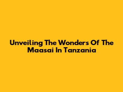 Unveiling The Wonders Of The Maasai In Tanzania