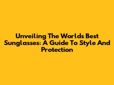 Unveiling The World's Best Sunglasses: A Guide To Style And Protection