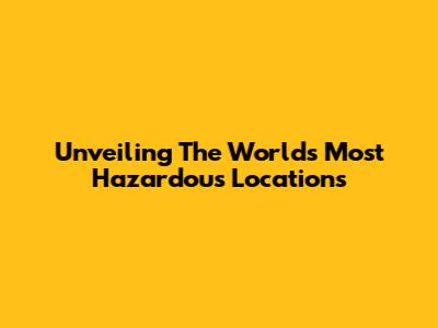 Unveiling The World's Most Hazardous Locations
