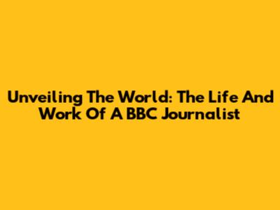 Unveiling The World: The Life And Work Of A BBC Journalist