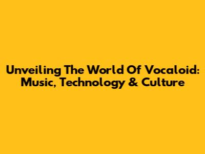 Unveiling The World Of Vocaloid: Music, Technology & Culture