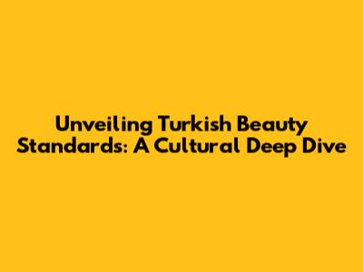 Unveiling Turkish Beauty Standards: A Cultural Deep Dive