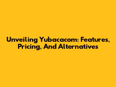 Unveiling Yubacacom: Features, Pricing, And Alternatives
