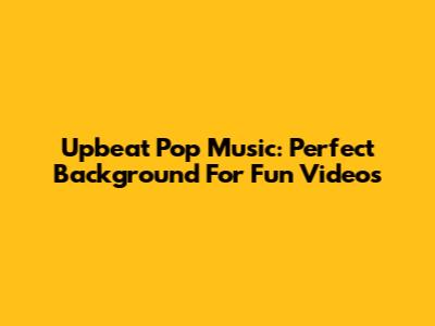 Upbeat Pop Music: Perfect Background For Fun Videos