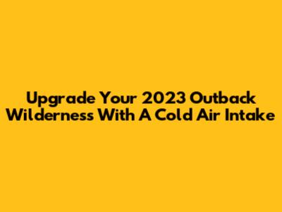 Upgrade Your 2023 Outback Wilderness With A Cold Air Intake