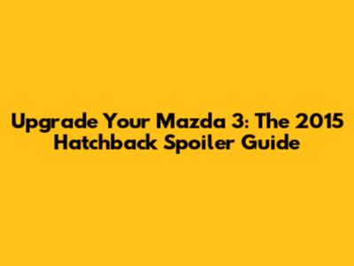 Upgrade Your Mazda 3: The 2015 Hatchback Spoiler Guide