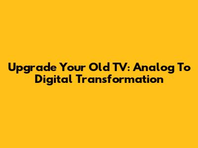 Upgrade Your Old TV: Analog To Digital Transformation