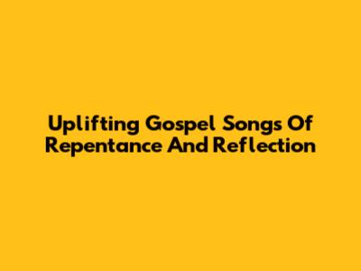 Uplifting Gospel Songs Of Repentance And Reflection