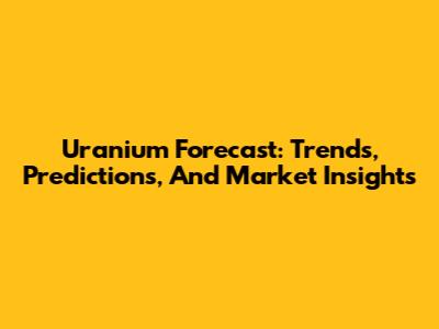 Uranium Forecast: Trends, Predictions, And Market Insights