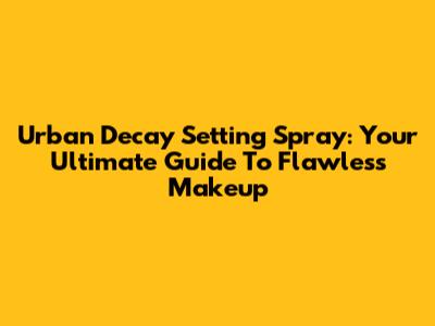 Urban Decay Setting Spray: Your Ultimate Guide To Flawless Makeup