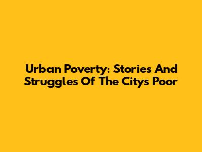 Urban Poverty: Stories And Struggles Of The City's Poor