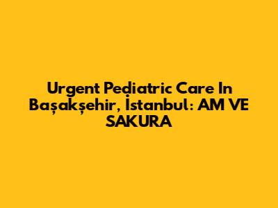 Urgent Pediatric Care In Başakşehir, İstanbul: AM VE SAKURA