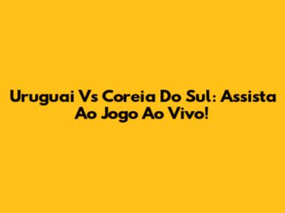 Uruguai Vs Coreia Do Sul: Assista Ao Jogo Ao Vivo!