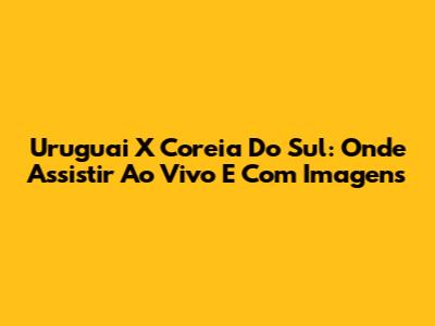 Uruguai X Coreia Do Sul: Onde Assistir Ao Vivo E Com Imagens