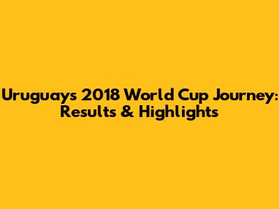 Uruguay's 2018 World Cup Journey: Results & Highlights
