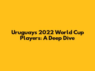 Uruguay's 2022 World Cup Players: A Deep Dive