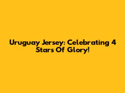 Uruguay Jersey: Celebrating 4 Stars Of Glory!