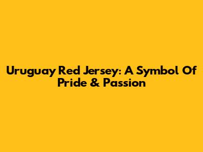 Uruguay Red Jersey: A Symbol Of Pride & Passion