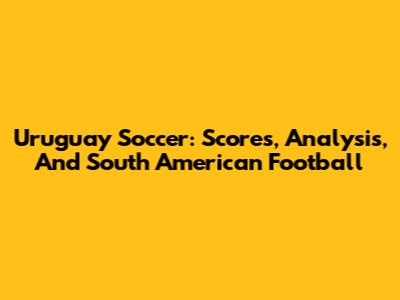 Uruguay Soccer: Scores, Analysis, And South American Football