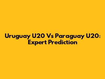 Uruguay U20 Vs Paraguay U20: Expert Prediction