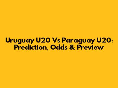 Uruguay U20 Vs Paraguay U20: Prediction, Odds & Preview