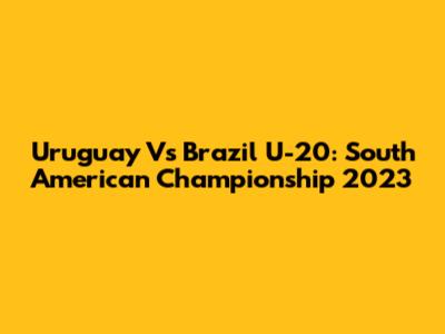 Uruguay Vs Brazil U-20: South American Championship 2023