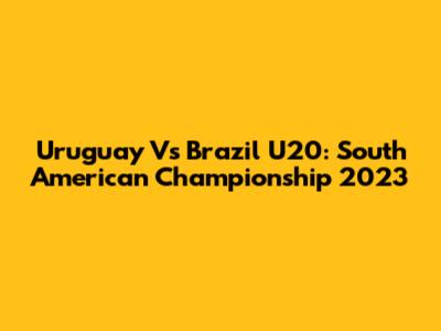 Uruguay Vs Brazil U20: South American Championship 2023