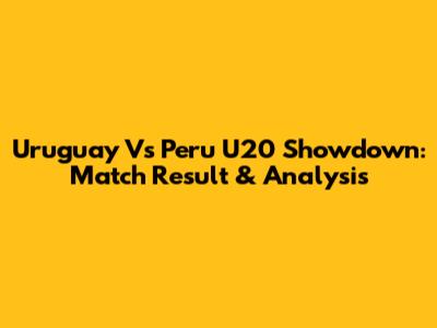 Uruguay Vs Peru U20 Showdown: Match Result & Analysis