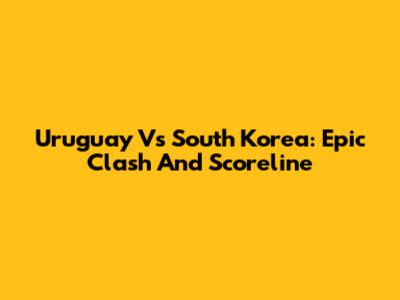 Uruguay Vs South Korea: Epic Clash And Scoreline