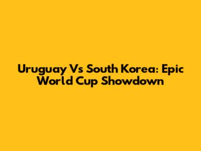 Uruguay Vs South Korea: Epic World Cup Showdown