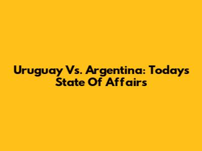 Uruguay Vs. Argentina: Today's State Of Affairs