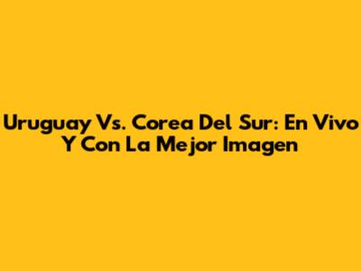 Uruguay Vs. Corea Del Sur: En Vivo Y Con La Mejor Imagen