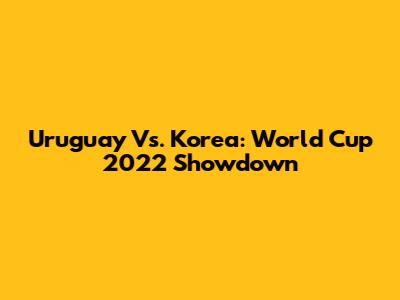 Uruguay Vs. Korea: World Cup 2022 Showdown