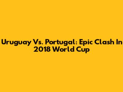 Uruguay Vs. Portugal: Epic Clash In 2018 World Cup