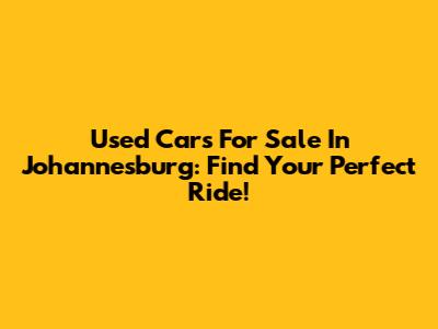 Used Cars For Sale In Johannesburg: Find Your Perfect Ride!