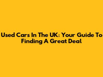 Used Cars In The UK: Your Guide To Finding A Great Deal