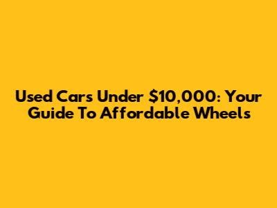 Used Cars Under $10,000: Your Guide To Affordable Wheels