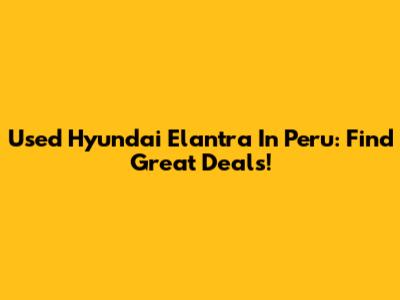 Used Hyundai Elantra In Peru: Find Great Deals!
