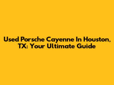 Used Porsche Cayenne In Houston, TX: Your Ultimate Guide